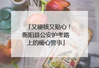 又硬核又贴心！衡阳县公安护考路上的暖心警事