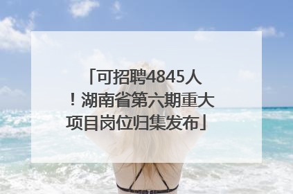 可招聘4845人！湖南省第六期重大项目岗位归集发布