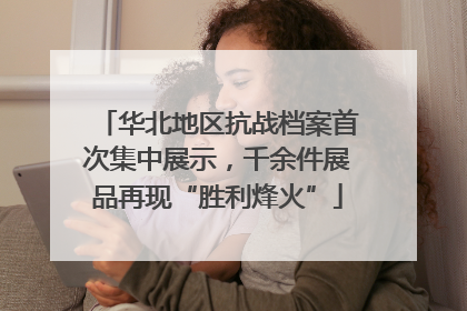 华北地区抗战档案首次集中展示，千余件展品再现“胜利烽火”