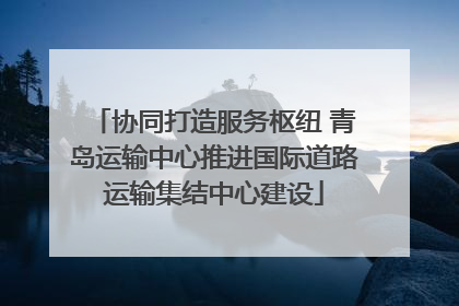 协同打造服务枢纽 青岛运输中心推进国际道路运输集结中心建设