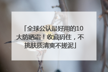 全球公认最好用的10大防晒霜！收藏码住，不挑肤质清爽不搓泥
