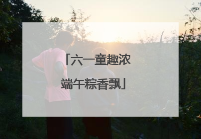 六一童趣浓 端午粽香飘