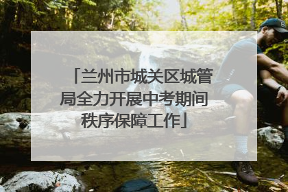 兰州市城关区城管局全力开展中考期间秩序保障工作