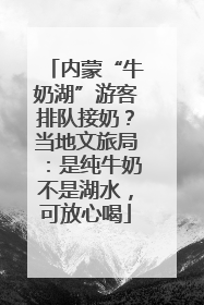 内蒙“牛奶湖”游客排队接奶？当地文旅局：是纯牛奶不是湖水，可放心喝
