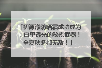 初源漾防晒霜成功成为：白里透光的秘密武器！全夏秋冬都无敌！