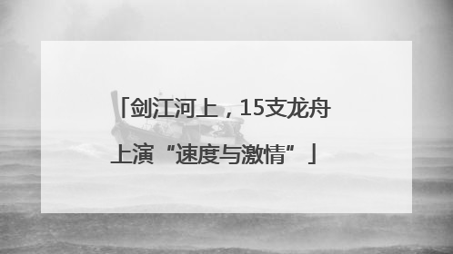 剑江河上，15支龙舟上演“速度与激情”