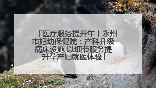 医疗服务提升年丨永州市妇幼保健院：产科升级病床设施 以细节服务提升孕产妇就医体验