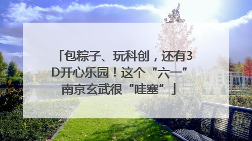 包粽子、玩科创，还有3D开心乐园！这个“六一”南京玄武很“哇塞”