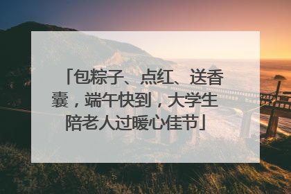 包粽子、点红、送香囊，端午快到，大学生陪老人过暖心佳节