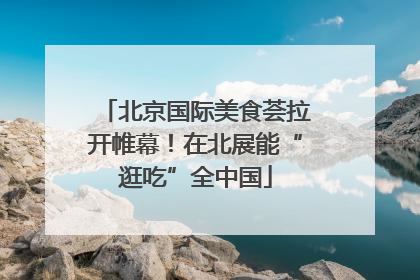 北京国际美食荟拉开帷幕！在北展能“逛吃”全中国