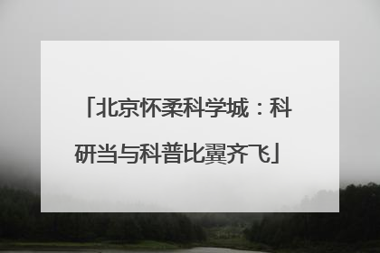 北京怀柔科学城：科研当与科普比翼齐飞