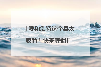呼和浩特这个县太吸睛！快来解锁