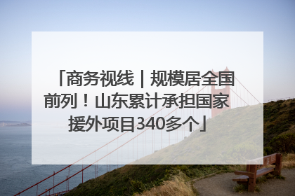 商务视线｜规模居全国前列！山东累计承担国家援外项目340多个