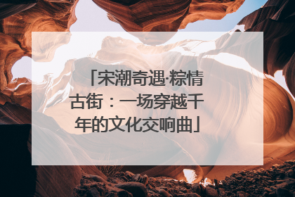 宋潮奇遇·粽情古街：一场穿越千年的文化交响曲