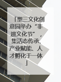 塑三文化创意园举办“非遗文化节”，集活态传承、产业赋能、人才孵化于一体