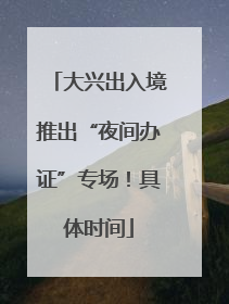 大兴出入境推出“夜间办证”专场！具体时间