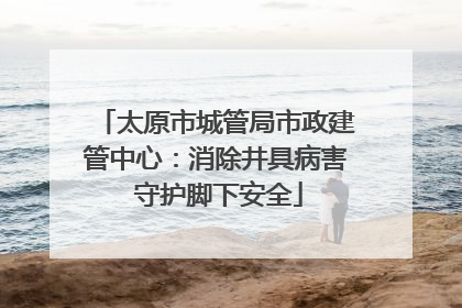 太原市城管局市政建管中心：消除井具病害 守护脚下安全