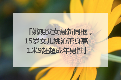 姚明父女最新同框，15岁女儿姚沁蕾身高1米9赶超成年男性