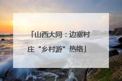 山西大同：边塞村庄“乡村游”热络