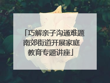 巧解亲子沟通难题 南郊街道开展家庭教育专题讲座