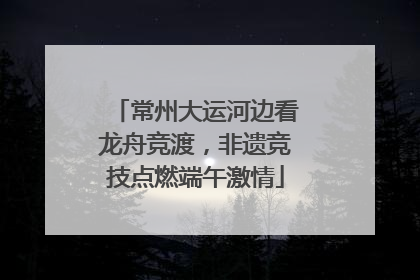 常州大运河边看龙舟竞渡，非遗竞技点燃端午激情