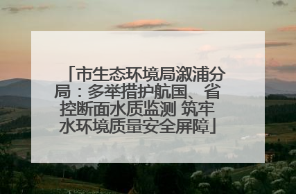 市生态环境局溆浦分局：多举措护航国、省控断面水质监测 筑牢水环境质量安全屏障