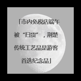 市内免税店端午被“扫货”，荆楚传统工艺品是游客首选纪念品