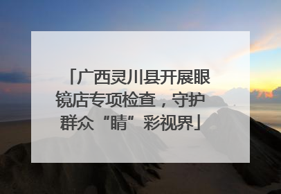 广西灵川县开展眼镜店专项检查，守护群众“睛”彩视界