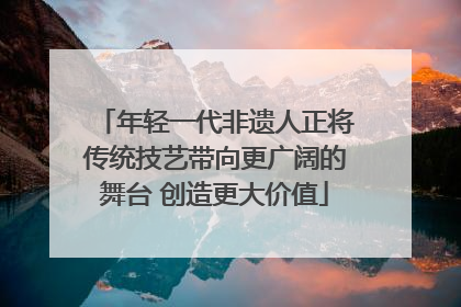 年轻一代非遗人正将传统技艺带向更广阔的舞台 创造更大价值