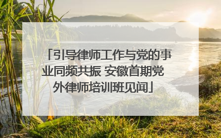 引导律师工作与党的事业同频共振 安徽首期党外律师培训班见闻