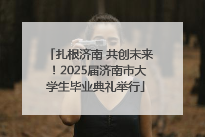 扎根济南 共创未来！2025届济南市大学生毕业典礼举行