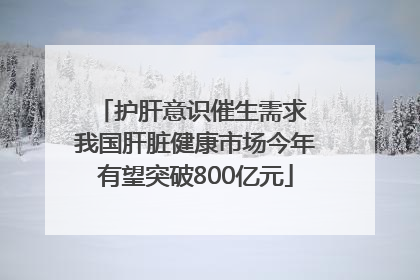 护肝意识催生需求 我国肝脏健康市场今年有望突破800亿元