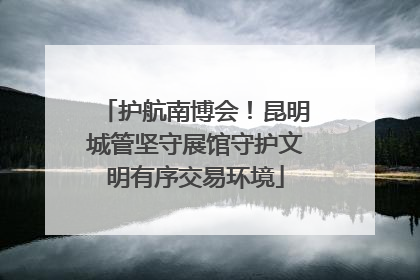 护航南博会！昆明城管坚守展馆守护文明有序交易环境