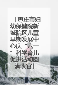 枣庄市妇幼保健院新城院区儿童早期发展中心庆“六一”科学育儿促进活动圆满收官