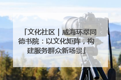 文化社区｜威海环翠同德书院：以文化矩阵，构建服务群众新场景