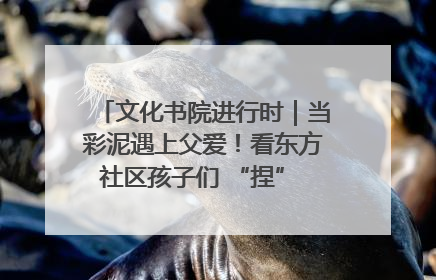 文化书院进行时｜当彩泥遇上父爱！看东方社区孩子们 “捏” 出心目中的爸爸