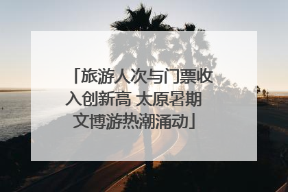 旅游人次与门票收入创新高 太原暑期文博游热潮涌动