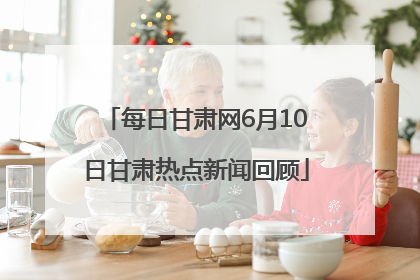 每日甘肃网6月10日甘肃热点新闻回顾