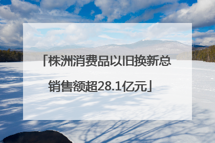 株洲消费品以旧换新总销售额超28.1亿元