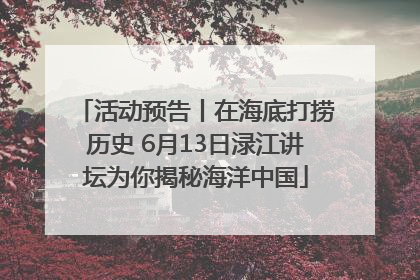 活动预告丨在海底打捞历史 6月13日渌江讲坛为你揭秘海洋中国