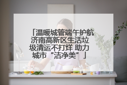 温暖城管端午护航 济南高新区生活垃圾清运不打烊 助力城市“洁净美”