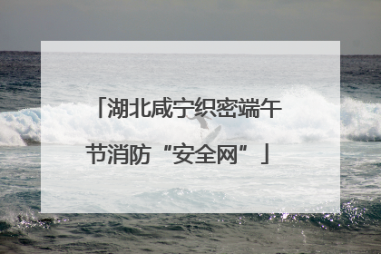 湖北咸宁织密端午节消防“安全网”