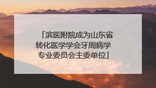 滨医附院成为山东省转化医学学会牙周病学专业委员会主委单位