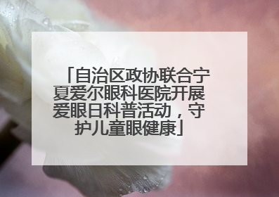 自治区政协联合宁夏爱尔眼科医院开展爱眼日科普活动，守护儿童眼健康
