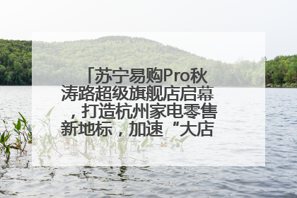 苏宁易购Pro秋涛路超级旗舰店启幕，打造杭州家电零售新地标，加速“大店攻略”全省布局
