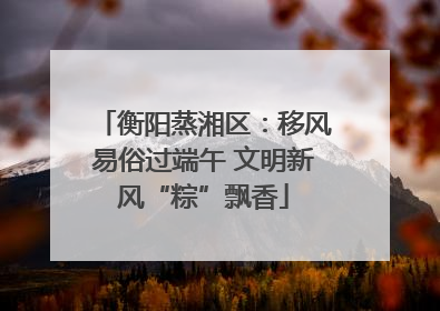 衡阳蒸湘区：移风易俗过端午 文明新风“粽”飘香
