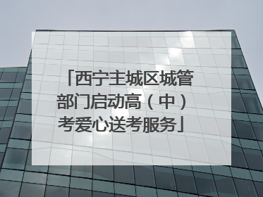 西宁主城区城管部门启动高（中）考爱心送考服务