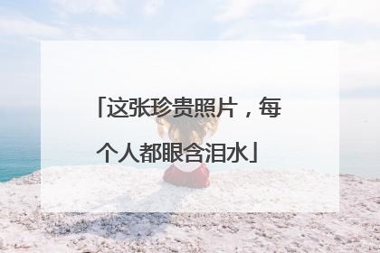 这张珍贵照片，每个人都眼含泪水