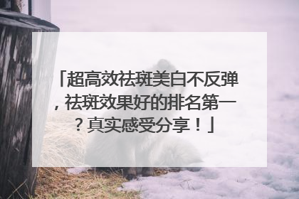 超高效祛斑美白不反弹，祛斑效果好的排名第一？真实感受分享！