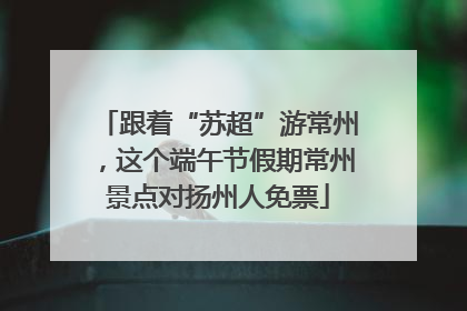 跟着“苏超”游常州，这个端午节假期常州景点对扬州人免票